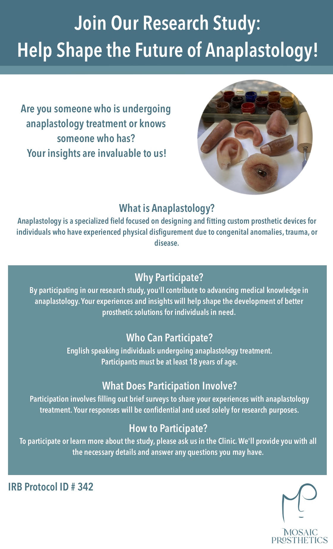 Join Our Research Study: Help Shape the Future of Anaplastology! Are you someone who is undergoing anaplastology treatment or knows someone who has? Your insights are invaluable to us! What is Anaplastology? Anaplastology is a specialized field focused on designing and fitting custom prosthetic devices for individuals who have experienced physical disfigurement due to congenital anomalies, trauma, or disease. Why Participate? By participating in our research study, you'll contribute to advancing medical knowledge in anaplastology. Your experiences and insights will help shape the development of better prosthetic solutions for individuals in need. Who Can Participate? English speaking individuals undergoing anaplastology treatment. Participants must be at least 18 years of age. What Does Participation Involve? Participation involves filling out brief surveys to share your experiences with anaplastology treatment. Your responses will be confidential and used solely for research purposes. How to Participate? To participate or learn more about the study, please ask us in the Clinic. We'll provide you with all the necessary details and answer any questions you may have. IRB Protocol ID # 342